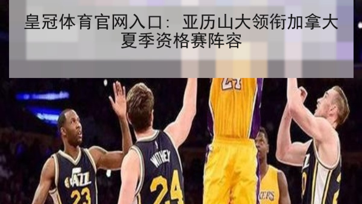 皇冠体育官网入口: 亚历山大领衔加拿大夏季资格赛阵容 皇冠体育官网入口: 亚历山大领衔加拿大夏季资格赛阵容
