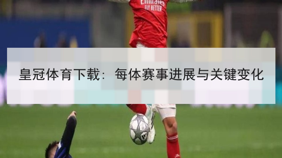 皇冠体育下载: 每体赛事进展与关键变化