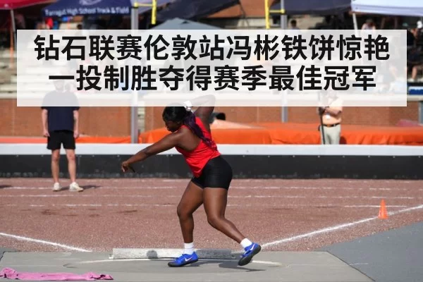 钻石联赛伦敦站冯彬铁饼惊艳一投制胜夺得赛季最佳冠军